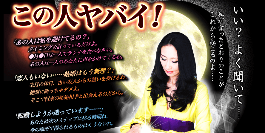 この人ヤバイ！「あの人は私を避けてるの？」タイミングを計っているだけよ。●月●日は一人でランチを食べなさい。あの人は一人のあなたに声をかけてくるわ。「恋人もいない……結婚はもう無理？」来月の休日、古い友人からお誘いを受けるわ。絶対に断っちゃダメよ。そこで将来の結婚相手と出会えるのだから。「転職しようか迷っています……」あなたは次のステップに移る時期ね。今の場所で得られるものはもうないわ。いい？よく聞いて……私が言ったとおりのことがこれから起こるのよ……