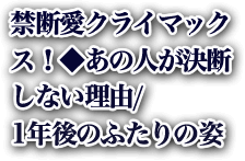禁断愛クライマックス！◆あの人が決断しない理由/1年後のふたりの姿