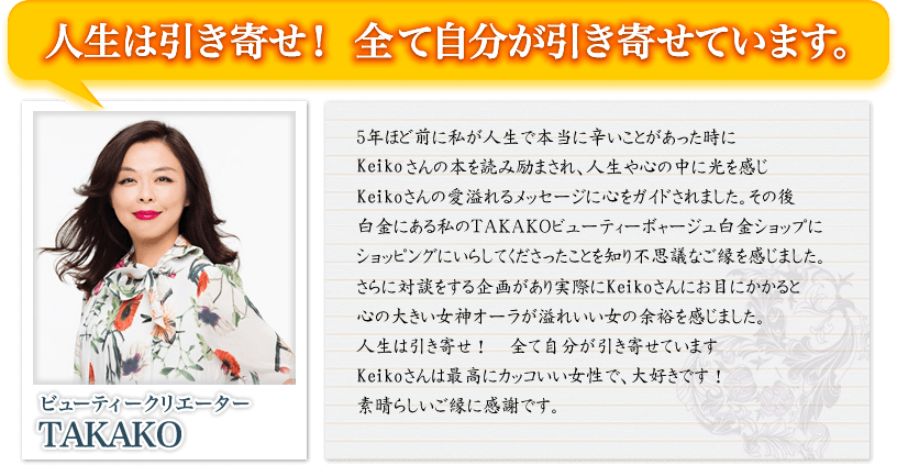 人生は引き寄せ！　全て自分が引き寄せています。　ビューティクリエーター　TAKAKO　5年ほど前に私が人生で本当に辛いことがあった時にKeikoさんの本を読み励まされ、人生や心の中に光を感じKeikoさんの愛溢れるメッセージに心をガイドされました。その後白金にある私のＴＡＫＡＫＯビューティーボャージュ白金ショップにショッピングにいらしてくださったことを知り不思議なご縁を感じました。さらに対談をする企画があり実際にKeikoさんにお目にかかると心の大きい女神オーラが溢れいい女の余裕を感じました。人生は引き寄せ！　全て自分が引き寄せていますKeikoさんは最高にカッコいい女性で、大好きです！素晴らしいご縁に感謝です。