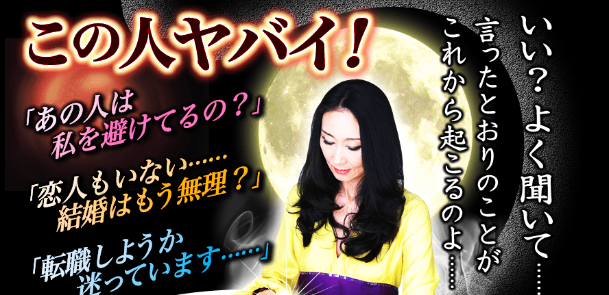 この人ヤバイ！「あの人は私を避けてるの？」タイミングを計っているだけよ。●月●日は一人でランチを食べなさい。あの人は一人のあなたに声をかけてくるわ。「恋人もいない……結婚はもう無理？」来月の休日、古い友人からお誘いを受けるわ。絶対に断っちゃダメよ。そこで将来の結婚相手と出会えるのだから。「転職しようか迷っています……」あなたは次のステップに移る時期ね。今の場所で得られるものはもうないわ。いい？よく聞いて……私が言ったとおりのことがこれから起こるのよ……